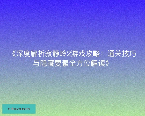 《深度解析寂静岭2游戏攻略:通关技巧与隐藏要素全方位解读》 《深度解析寂静岭2游戏攻略:通关技巧与隐藏要素全方位解读》
