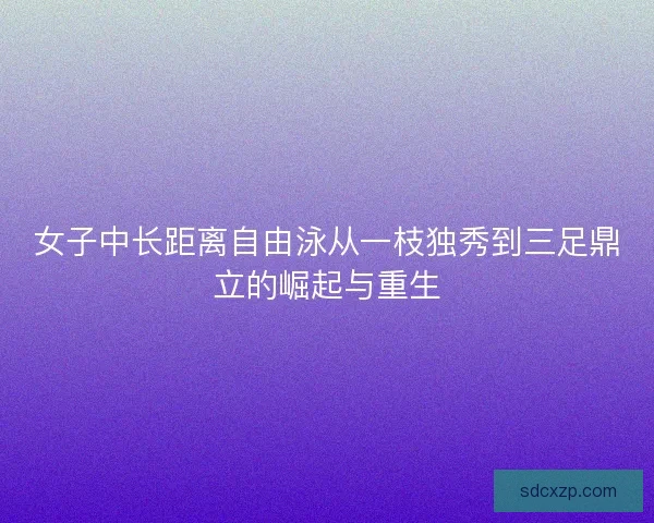 女子中长距离自由泳从一枝独秀到三足鼎立的崛起与重生