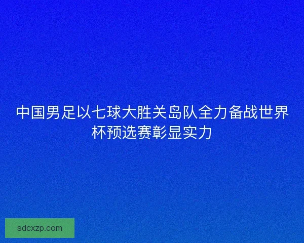 中国男足以七球大胜关岛队全力备战世界杯预选赛彰显实力