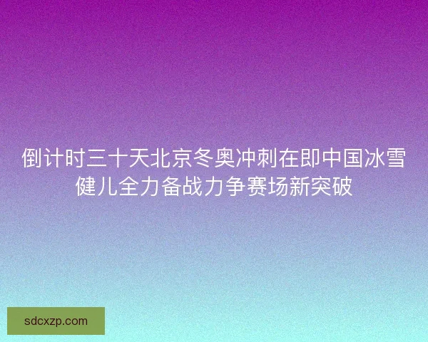 倒计时三十天北京冬奥冲刺在即中国冰雪健儿全力备战力争赛场新突破