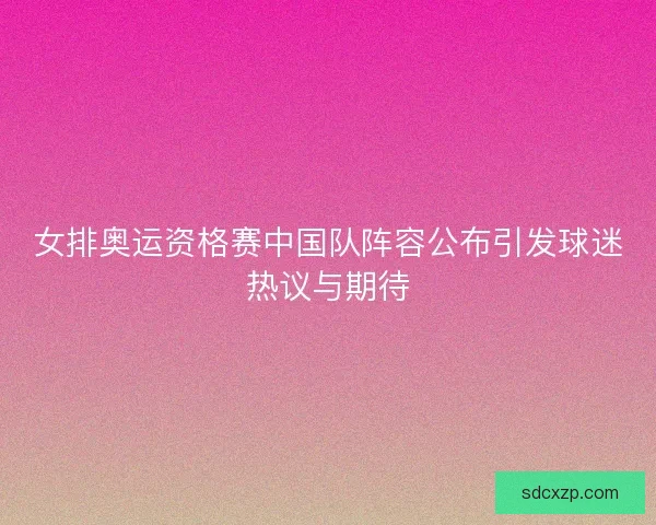女排奥运资格赛中国队阵容公布引发球迷热议与期待