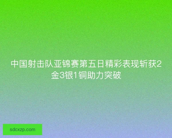 中国射击队亚锦赛第五日精彩表现斩获2金3银1铜助力突破