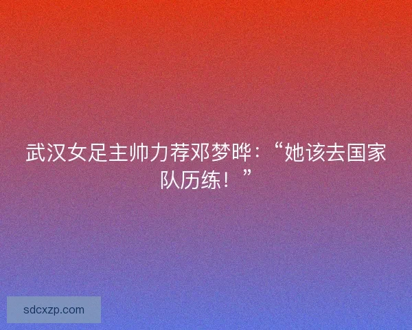 武汉女足主帅力荐邓梦晔：“她该去国家队历练！”