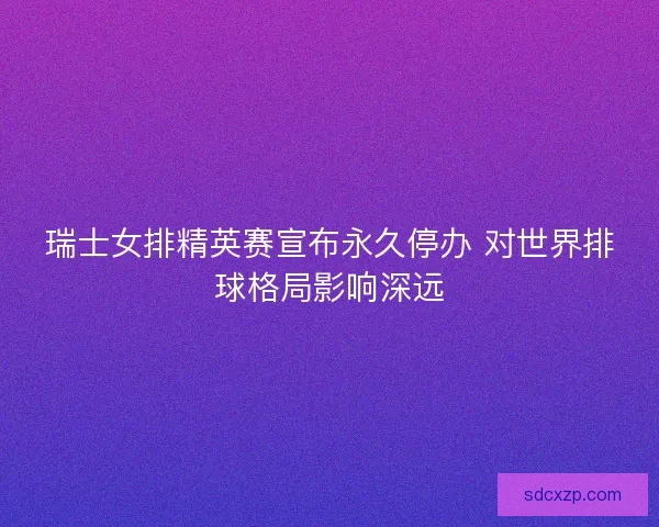 瑞士女排精英赛宣布永久停办 对世界排球格局影响深远 瑞士女排精英赛宣布永久停办 对世界排球格局影响深远