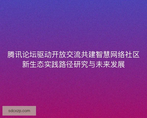 腾讯论坛驱动开放交流共建智慧网络社区新生态实践路径研究与未来发展 腾讯论坛驱动开放交流共建智慧网络社区新生态实践路径研究与未来发展