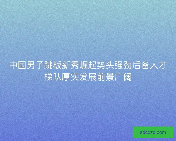 中国男子跳板新秀崛起势头强劲后备人才梯队厚实发展前景广阔 中国男子跳板新秀崛起势头强劲后备人才梯队厚实发展前景广阔
