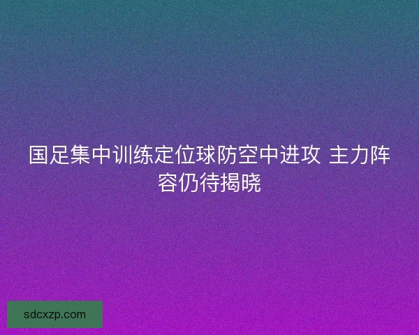 国足集中训练定位球防空中进攻 主力阵容仍待揭晓