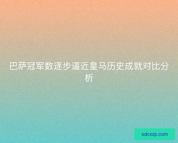 巴萨冠军数逐步逼近皇马历史成就对比分析 巴萨冠军数逐步逼近皇马历史成就对比分析