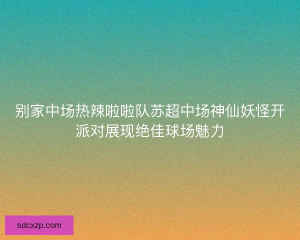 别家中场热辣啦啦队苏超中场神仙妖怪开派对展现绝佳球场魅力