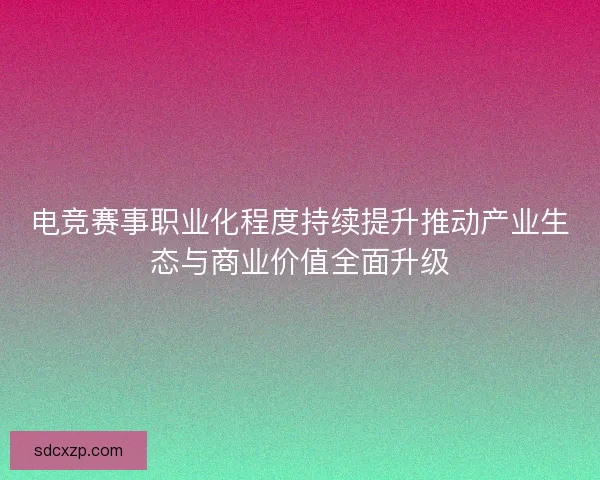电竞赛事职业化程度持续提升推动产业生态与商业价值全面升级 电竞赛事职业化程度持续提升推动产业生态与商业价值全面升级