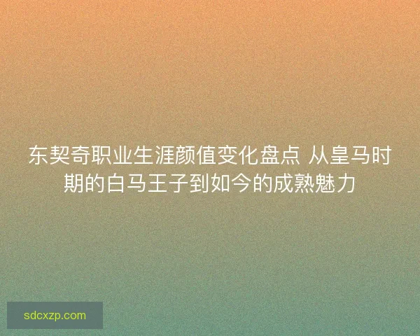 东契奇职业生涯颜值变化盘点 从皇马时期的白马王子到如今的成熟魅力 东契奇职业生涯颜值变化盘点 从皇马时期的白马王子到如今的成熟魅力
