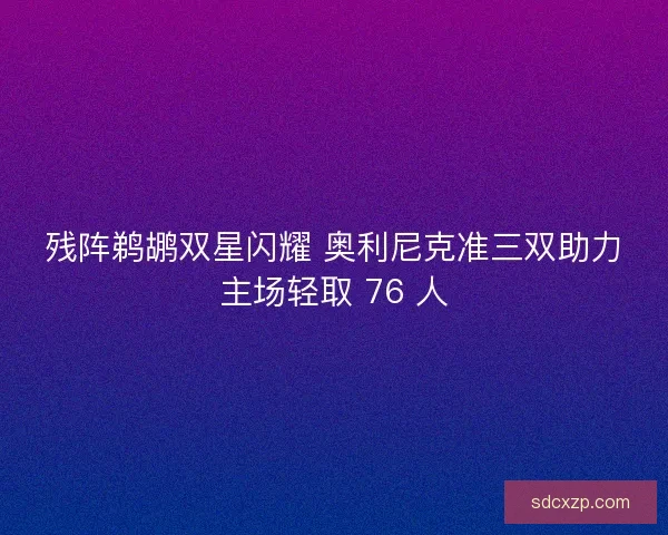 残阵鹈鹕双星闪耀 奥利尼克准三双助力主场轻取 76 人