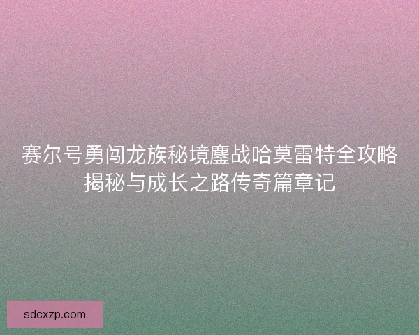 赛尔号勇闯龙族秘境鏖战哈莫雷特全攻略揭秘与成长之路传奇篇章记 赛尔号勇闯龙族秘境鏖战哈莫雷特全攻略揭秘与成长之路传奇篇章记