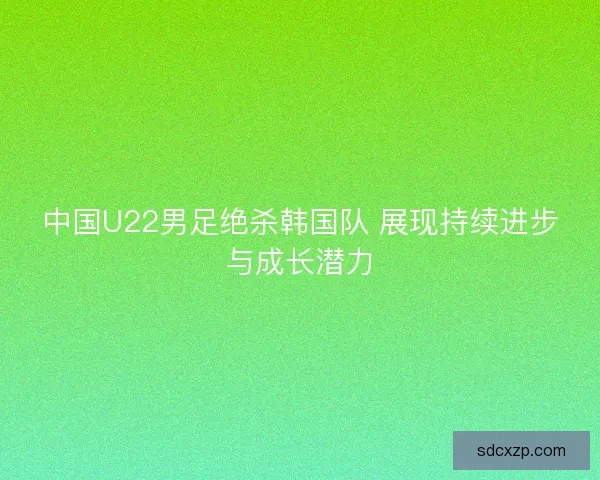 中国U22男足绝杀韩国队 展现持续进步与成长潜力