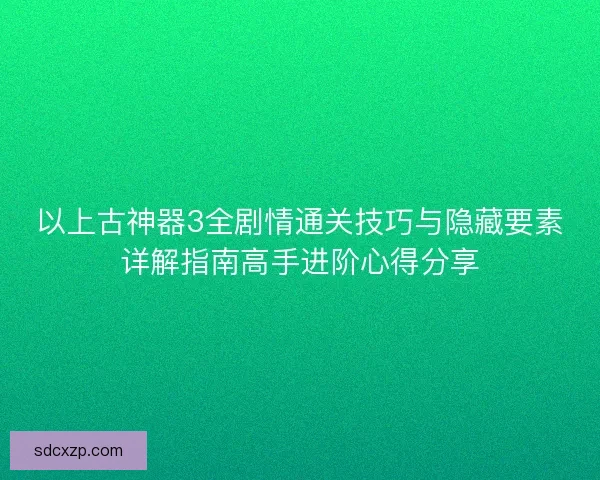以上古神器3全剧情通关技巧与隐藏要素详解指南高手进阶心得分享
