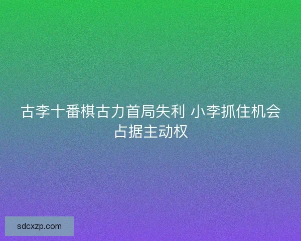 古李十番棋古力首局失利 小李抓住机会占据主动权