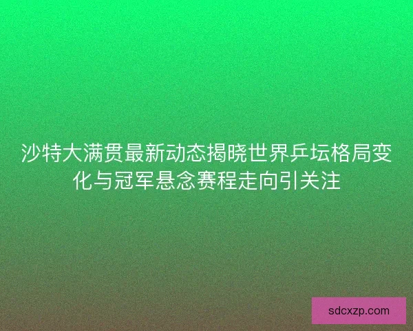 沙特大满贯最新动态揭晓世界乒坛格局变化与冠军悬念赛程走向引关注
