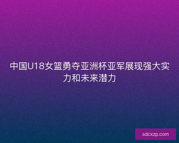 中国U18女篮勇夺亚洲杯亚军展现强大实力和未来潜力