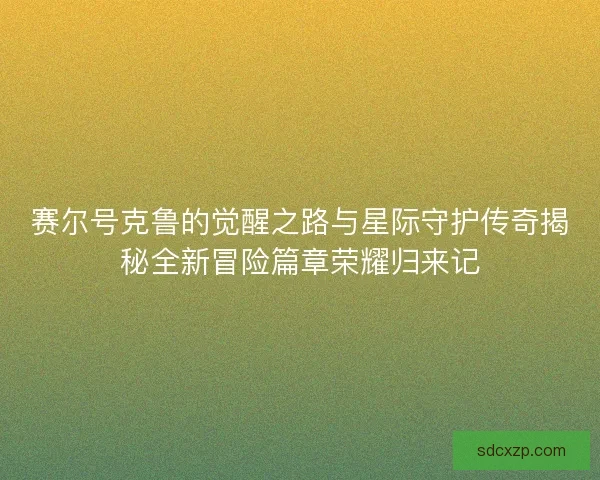 赛尔号克鲁的觉醒之路与星际守护传奇揭秘全新冒险篇章荣耀归来记 赛尔号克鲁的觉醒之路与星际守护传奇揭秘全新冒险篇章荣耀归来记