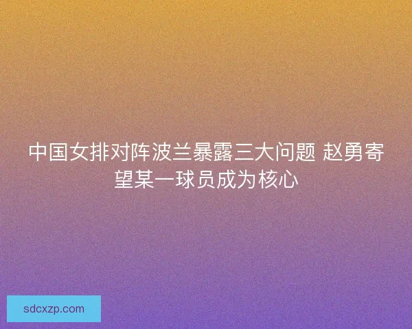 中国女排对阵波兰暴露三大问题 赵勇寄望某一球员成为核心 中国女排对阵波兰暴露三大问题 赵勇寄望某一球员成为核心