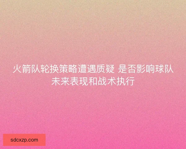 火箭队轮换策略遭遇质疑 是否影响球队未来表现和战术执行